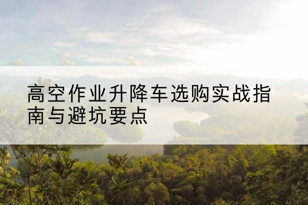 长沙升降车怎么选-高空作业升降车选购实战指南与避坑要点