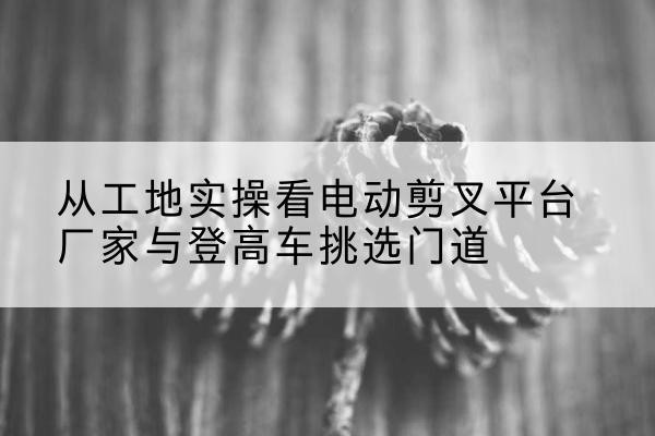 长沙电动剪叉升降平台厂家-从工地实操看电动剪叉平台厂家与登高车挑选门道