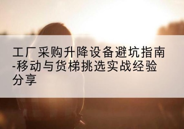 长沙移动式升降机怎么选-工厂采购升降设备避坑指南-移动与货梯挑选实战经验分享