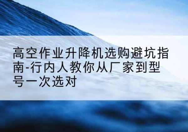 长沙升降平台厂家-高空作业升降机选购避坑指南-行内人教你从厂家到型号一次选对