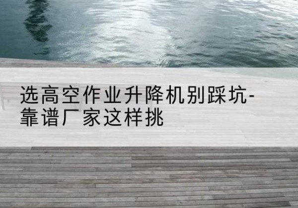 长沙剪叉式升降机厂家-选高空作业升降机别踩坑-靠谱厂家这样挑