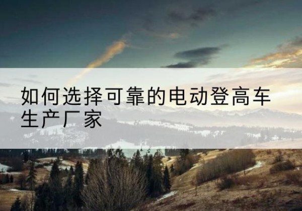 长沙电动登高车厂家-如何选择可靠的电动登高车生产厂家