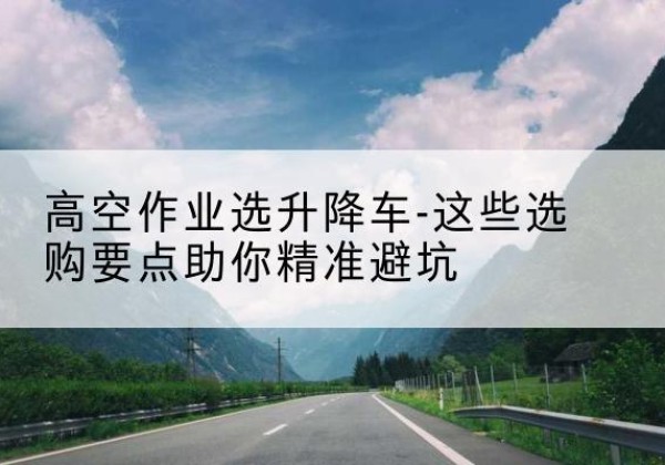 长沙升降车厂家-高空作业选升降车-这些选购要点助你*避坑