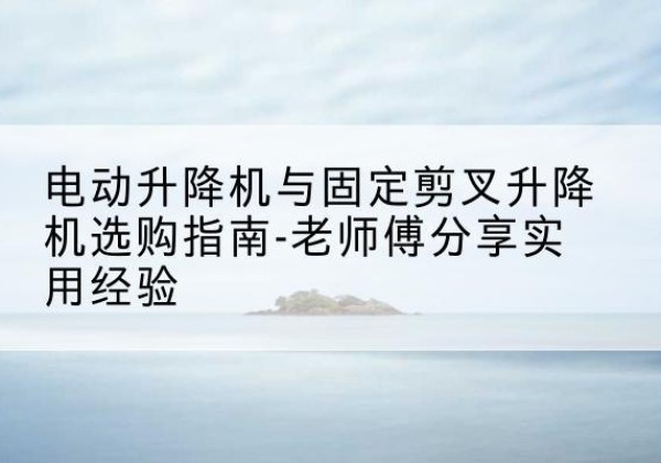 长沙电动升降机怎么选-电动升降机与固定剪叉升降机选购指南-老师傅分享实用经验