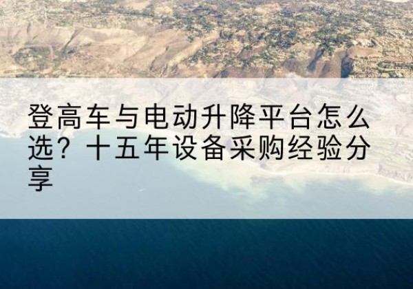 长沙登高车厂家厂家-登高车与电动升降平台怎么选？十五年设备采购经验分享