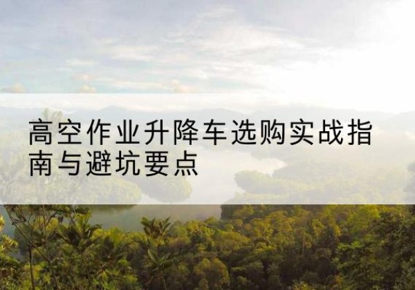 长沙升降车怎么选-高空作业升降车选购实战指南与避坑要点