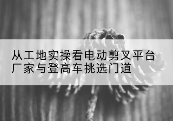 长沙电动剪叉升降平台厂家-从工地实操看电动剪叉平台厂家与登高车挑选门道