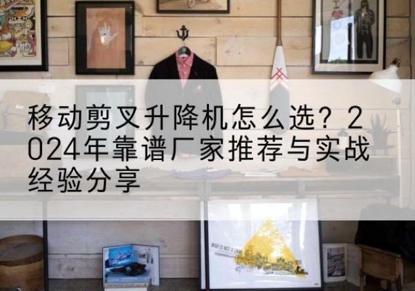长沙升降平台厂家推荐-移动剪叉升降机怎么选？2024年靠谱厂家推荐与实战经验分享