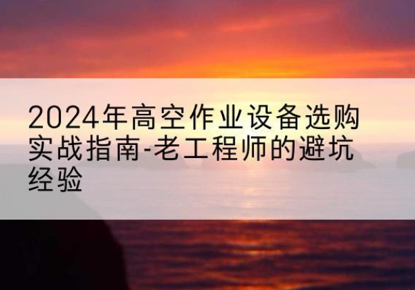 长沙高空作业升降机厂家推荐-2024年高空作业设备选购实战指南-老工程师的避坑经验